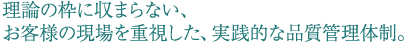 理論の枠に収まらない、お客様の現場を重視した、実践的な品質管理体制。