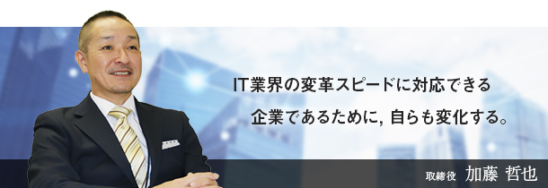 IT業界の変革スピードに対応できる企業であるために，自らも変化する。取締役　加藤 哲也