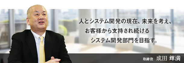 人とシステム開発の現在、未来を考え、お客様から支持され続けるシステム開発部門を目指す。取締役　成田 輝満