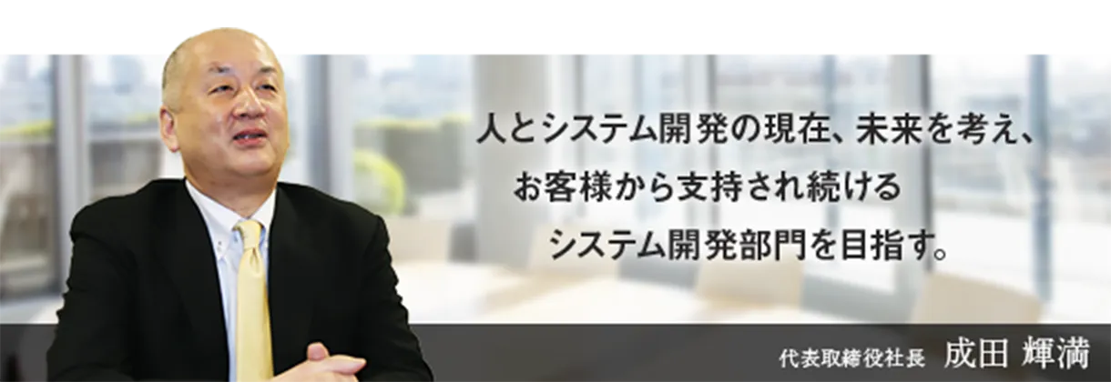 人とシステム開発の現在、未来を考え、お客様から支持され続けるシステム開発部門を目指す。代表取締役社長　成田 輝満