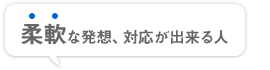 柔軟な発想、対応が出来る人