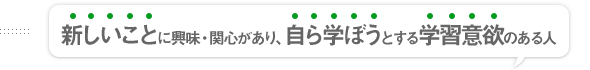 新しいことに興味・関心があり、自ら学ぼうとする学習意欲のある人